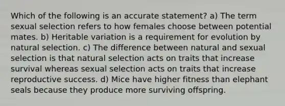 Which of the following is an accurate statement? a) The term sexual selection refers to how females choose between potential mates. b) Heritable variation is a requirement for evolution by natural selection. c) The difference between natural and sexual selection is that natural selection acts on traits that increase survival whereas sexual selection acts on traits that increase reproductive success. d) Mice have higher fitness than elephant seals because they produce more surviving offspring.