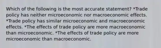 Which of the following is the most accurate statement? *Trade policy has neither microeconomic nor macroeconomic effects. *Trade policy has similar microeconomic and macroeconomic effects. *The effects of trade policy are more macroeconomic than microeconomic. *The effects of trade policy are more microeconomic than macroeconomic.