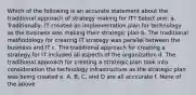 Which of the following is an accurate statement about the traditional approach of strategy making for IT? Select one: a. Traditionally, IT created an implementation plan for technology as the business was making their strategic plan b. The traditional methodology for creating IT strategy was parallel between the business and IT c. The traditional approach for creating a strategy for IT included all aspects of the organization d. The traditional approach for creating a strategic plan took into consideration the technology infrastructure as the strategic plan was being created e. A, B, C, and D are all acccurate f. None of the above