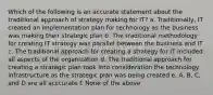 Which of the following is an accurate statement about the traditional approach of strategy making for IT? a. Traditionally, IT created an implementation plan for technology as the business was making their strategic plan b. The traditional methodology for creating IT strategy was parallel between the business and IT c. The traditional approach for creating a strategy for IT included all aspects of the organization d. The traditional approach for creating a strategic plan took into consideration the technology infrastructure as the strategic plan was being created e. A, B, C, and D are all acccurate f. None of the above