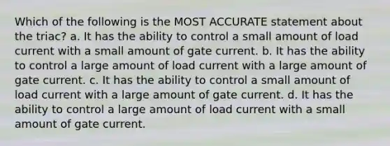 Which of the following is the MOST ACCURATE statement about the triac? a. It has the ability to control a small amount of load current with a small amount of gate current. b. It has the ability to control a large amount of load current with a large amount of gate current. c. It has the ability to control a small amount of load current with a large amount of gate current. d. It has the ability to control a large amount of load current with a small amount of gate current.