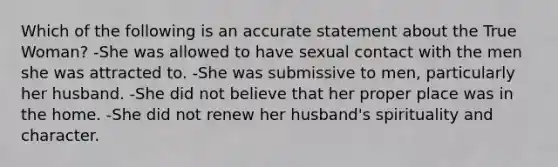 Which of the following is an accurate statement about the True Woman? -She was allowed to have sexual contact with the men she was attracted to. -She was submissive to men, particularly her husband. -She did not believe that her proper place was in the home. -She did not renew her husband's spirituality and character.