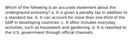 Which of the following is an accurate statement about the underground economy? a. It is given a penalty tax in addition to a standard tax. b. It can account for more than one-third of the GDP in developing countries. c. It often includes everyday activities, such as housework and gardening. d. It is reported to the U.S. government through official channels.