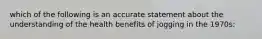 which of the following is an accurate statement about the understanding of the health benefits of jogging in the 1970s: