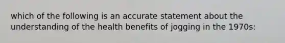 which of the following is an accurate statement about the understanding of the health benefits of jogging in the 1970s: