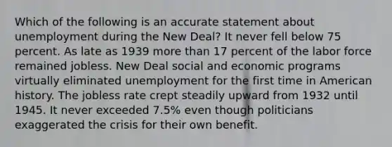 Which of the following is an accurate statement about unemployment during the New Deal? It never fell below 75 percent. As late as 1939 more than 17 percent of the labor force remained jobless. New Deal social and economic programs virtually eliminated unemployment for the first time in American history. The jobless rate crept steadily upward from 1932 until 1945. It never exceeded 7.5% even though politicians exaggerated the crisis for their own benefit.