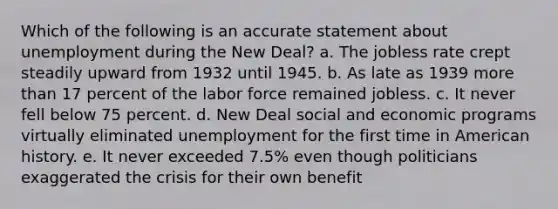 Which of the following is an accurate statement about unemployment during the New Deal? a. The jobless rate crept steadily upward from 1932 until 1945. b. As late as 1939 more than 17 percent of the labor force remained jobless. c. It never fell below 75 percent. d. New Deal social and economic programs virtually eliminated unemployment for the first time in American history. e. It never exceeded 7.5% even though politicians exaggerated the crisis for their own benefit