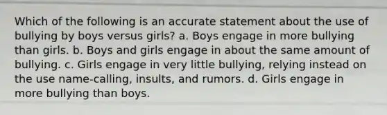 Which of the following is an accurate statement about the use of bullying by boys versus girls? a. Boys engage in more bullying than girls. b. Boys and girls engage in about the same amount of bullying. c. Girls engage in very little bullying, relying instead on the use name-calling, insults, and rumors. d. Girls engage in more bullying than boys.