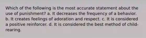 Which of the following is the most accurate statement about the use of punishment? a. It decreases the frequency of a behavior. b. It creates feelings of adoration and respect. c. It is considered a positive reinforcer. d. It is considered the best method of child-rearing.