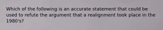 Which of the following is an accurate statement that could be used to refute the argument that a realignment took place in the 1980's?