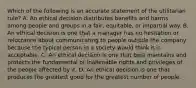 Which of the following is an accurate statement of the utilitarian rule? A. An ethical decision distributes benefits and harms among people and groups in a fair, equitable, or impartial way. B. An ethical decision is one that a manager has no hesitation or reluctance about communicating to people outside the company because the typical person in a society would think it is acceptable. C. An ethical decision is one that best maintains and protects the fundamental or inalienable rights and privileges of the people affected by it. D. An ethical decision is one that produces the greatest good for the greatest number of people.