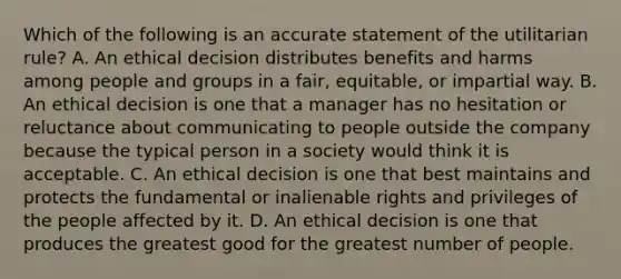 Which of the following is an accurate statement of the utilitarian rule? A. An ethical decision distributes benefits and harms among people and groups in a fair, equitable, or impartial way. B. An ethical decision is one that a manager has no hesitation or reluctance about communicating to people outside the company because the typical person in a society would think it is acceptable. C. An ethical decision is one that best maintains and protects the fundamental or inalienable rights and privileges of the people affected by it. D. An ethical decision is one that produces the greatest good for the greatest number of people.