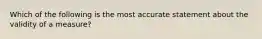 Which of the following is the most accurate statement about the validity of a measure?