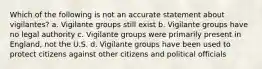 Which of the following is not an accurate statement about vigilantes? a. Vigilante groups still exist b. Vigilante groups have no legal authority c. Vigilante groups were primarily present in England, not the U.S. d. Vigilante groups have been used to protect citizens against other citizens and political officials