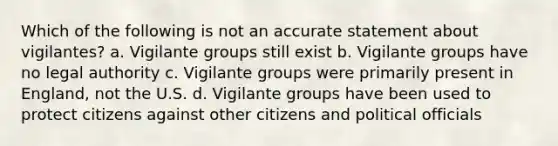 Which of the following is not an accurate statement about vigilantes? a. Vigilante groups still exist b. Vigilante groups have no legal authority c. Vigilante groups were primarily present in England, not the U.S. d. Vigilante groups have been used to protect citizens against other citizens and political officials