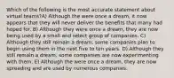 Which of the following is the most accurate statement about virtual teams?A) Although the were once a dream, it now appears that they will never deliver the benefits that many had hoped for. B) Although they were once a dream, they are now being used by a small and select group of companies. C) Although they still remain a dream, some companies plan to begin using them in the next five to ten years. D) Although they still remain a dream, some companies are now experimenting with them. E) Although the were once a dream, they are now spreading and are used by numerous companies.