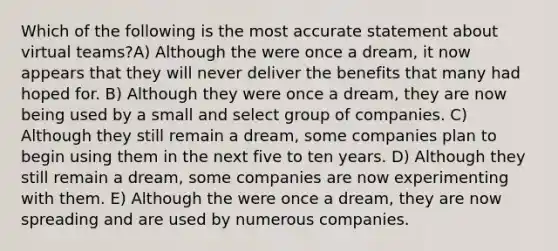 Which of the following is the most accurate statement about virtual teams?A) Although the were once a dream, it now appears that they will never deliver the benefits that many had hoped for. B) Although they were once a dream, they are now being used by a small and select group of companies. C) Although they still remain a dream, some companies plan to begin using them in the next five to ten years. D) Although they still remain a dream, some companies are now experimenting with them. E) Although the were once a dream, they are now spreading and are used by numerous companies.