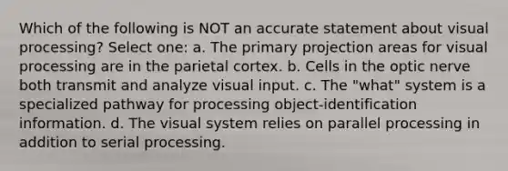 Which of the following is NOT an accurate statement about visual processing? Select one: a. The primary projection areas for visual processing are in the parietal cortex. b. Cells in the optic nerve both transmit and analyze visual input. c. The "what" system is a specialized pathway for processing object-identification information. d. The visual system relies on parallel processing in addition to serial processing.