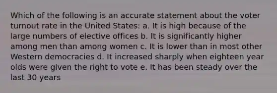 Which of the following is an accurate statement about the voter turnout rate in the United States: a. It is high because of the large numbers of elective offices b. It is significantly higher among men than among women c. It is lower than in most other Western democracies d. It increased sharply when eighteen year olds were given the right to vote e. It has been steady over the last 30 years