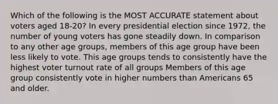 Which of the following is the MOST ACCURATE statement about voters aged 18-20? In every presidential election since 1972, the number of young voters has gone steadily down. In comparison to any other age groups, members of this age group have been less likely to vote. This age groups tends to consistently have the highest voter turnout rate of all groups Members of this age group consistently vote in higher numbers than Americans 65 and older.