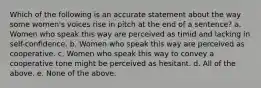 Which of the following is an accurate statement about the way some women's voices rise in pitch at the end of a sentence? a. Women who speak this way are perceived as timid and lacking in self-confidence. b. Women who speak this way are perceived as cooperative. c. Women who speak this way to convey a cooperative tone might be perceived as hesitant. d. All of the above. e. None of the above.