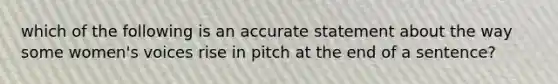 which of the following is an accurate statement about the way some women's voices rise in pitch at the end of a sentence?