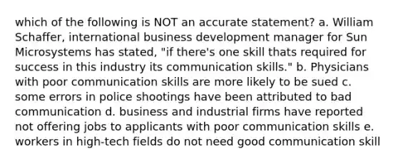 which of the following is NOT an accurate statement? a. William Schaffer, international business development manager for Sun Microsystems has stated, "if there's one skill thats required for success in this industry its communication skills." b. Physicians with poor communication skills are more likely to be sued c. some errors in police shootings have been attributed to bad communication d. business and industrial firms have reported not offering jobs to applicants with poor communication skills e. workers in high-tech fields do not need good communication skill