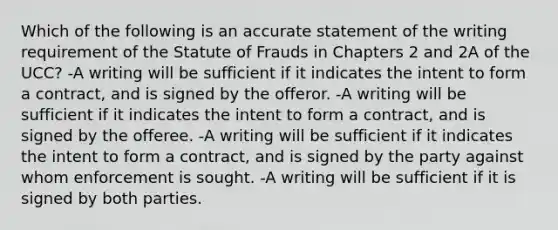 Which of the following is an accurate statement of the writing requirement of the Statute of Frauds in Chapters 2 and 2A of the UCC? -A writing will be sufficient if it indicates the intent to form a contract, and is signed by the offeror. -A writing will be sufficient if it indicates the intent to form a contract, and is signed by the offeree. -A writing will be sufficient if it indicates the intent to form a contract, and is signed by the party against whom enforcement is sought. -A writing will be sufficient if it is signed by both parties.