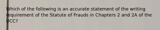 Which of the following is an accurate statement of the writing requirement of the Statute of Frauds in Chapters 2 and 2A of the UCC?