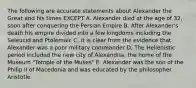 The following are accurate statements about Alexander the Great and his times EXCEPT A. Alexander died at the age of 32, soon after conquering the Persian Empire B. After Alexander's death his empire divided into a few kingdoms including the Seleucid and Ptolemaic C. It is clear from the evidence that Alexander was a poor military commander D. The Hellenistic period included the new city of Alexandria, the home of the Museum "Temple of the Muses" E. Alexander was the son of the Philip II of Macedonia and was educated by the philosopher Aristotle