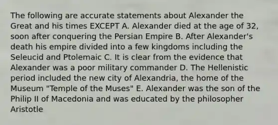 The following are accurate statements about Alexander the Great and his times EXCEPT A. Alexander died at the age of 32, soon after conquering the Persian Empire B. After Alexander's death his empire divided into a few kingdoms including the Seleucid and Ptolemaic C. It is clear from the evidence that Alexander was a poor military commander D. The Hellenistic period included the new city of Alexandria, the home of the Museum "Temple of the Muses" E. Alexander was the son of the Philip II of Macedonia and was educated by the philosopher Aristotle