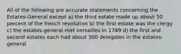 All of the following are accurate statements concerning the Estates-General except a) the third estate made up about 50 percent of the french revolution b) the first estate was the clergy c) the estates-general met versailles in 1789 d) the first and second estates each had about 300 delegates in the estates-general