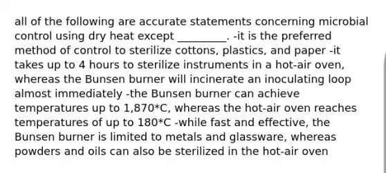 all of the following are accurate statements concerning microbial control using dry heat except _________. -it is the preferred method of control to sterilize cottons, plastics, and paper -it takes up to 4 hours to sterilize instruments in a hot-air oven, whereas the Bunsen burner will incinerate an inoculating loop almost immediately -the Bunsen burner can achieve temperatures up to 1,870*C, whereas the hot-air oven reaches temperatures of up to 180*C -while fast and effective, the Bunsen burner is limited to metals and glassware, whereas powders and oils can also be sterilized in the hot-air oven