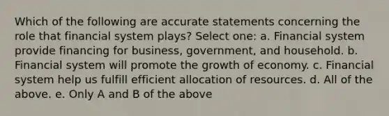 Which of the following are accurate statements concerning the role that financial system plays? Select one: a. Financial system provide financing for business, government, and household. b. Financial system will promote the growth of economy. c. Financial system help us fulfill efficient allocation of resources. d. All of the above. e. Only A and B of the above