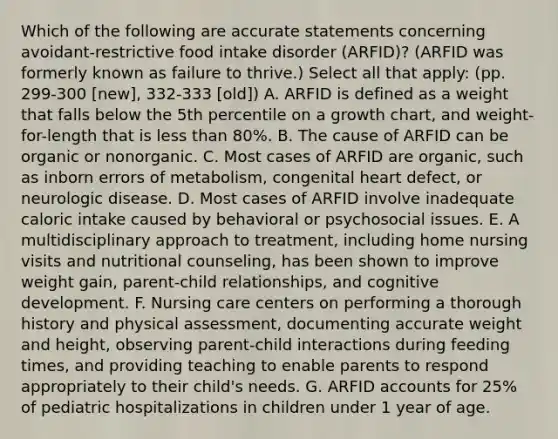 Which of the following are accurate statements concerning avoidant-restrictive food intake disorder (ARFID)? (ARFID was formerly known as failure to thrive.) Select all that apply: (pp. 299-300 [new], 332-333 [old]) A. ARFID is defined as a weight that falls below the 5th percentile on a growth chart, and weight-for-length that is less than 80%. B. The cause of ARFID can be organic or nonorganic. C. Most cases of ARFID are organic, such as inborn errors of metabolism, congenital heart defect, or neurologic disease. D. Most cases of ARFID involve inadequate caloric intake caused by behavioral or psychosocial issues. E. A multidisciplinary approach to treatment, including home nursing visits and nutritional counseling, has been shown to improve weight gain, parent-child relationships, and cognitive development. F. Nursing care centers on performing a thorough history and physical assessment, documenting accurate weight and height, observing parent-child interactions during feeding times, and providing teaching to enable parents to respond appropriately to their child's needs. G. ARFID accounts for 25% of pediatric hospitalizations in children under 1 year of age.