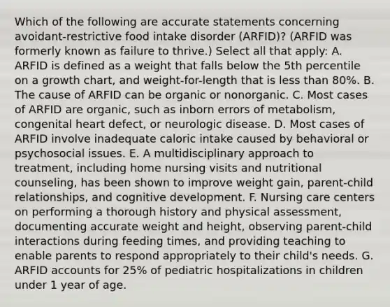 Which of the following are accurate statements concerning avoidant-restrictive food intake disorder (ARFID)? (ARFID was formerly known as failure to thrive.) Select all that apply: A. ARFID is defined as a weight that falls below the 5th percentile on a growth chart, and weight-for-length that is less than 80%. B. The cause of ARFID can be organic or nonorganic. C. Most cases of ARFID are organic, such as inborn errors of metabolism, congenital heart defect, or neurologic disease. D. Most cases of ARFID involve inadequate caloric intake caused by behavioral or psychosocial issues. E. A multidisciplinary approach to treatment, including home nursing visits and nutritional counseling, has been shown to improve weight gain, parent-child relationships, and cognitive development. F. Nursing care centers on performing a thorough history and physical assessment, documenting accurate weight and height, observing parent-child interactions during feeding times, and providing teaching to enable parents to respond appropriately to their child's needs. G. ARFID accounts for 25% of pediatric hospitalizations in children under 1 year of age.