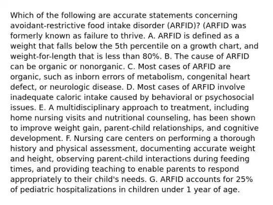 Which of the following are accurate statements concerning avoidant-restrictive food intake disorder (ARFID)? (ARFID was formerly known as failure to thrive. A. ARFID is defined as a weight that falls below the 5th percentile on a growth chart, and weight-for-length that is less than 80%. B. The cause of ARFID can be organic or nonorganic. C. Most cases of ARFID are organic, such as inborn errors of metabolism, congenital heart defect, or neurologic disease. D. Most cases of ARFID involve inadequate caloric intake caused by behavioral or psychosocial issues. E. A multidisciplinary approach to treatment, including home nursing visits and nutritional counseling, has been shown to improve weight gain, parent-child relationships, and cognitive development. F. Nursing care centers on performing a thorough history and physical assessment, documenting accurate weight and height, observing parent-child interactions during feeding times, and providing teaching to enable parents to respond appropriately to their child's needs. G. ARFID accounts for 25% of pediatric hospitalizations in children under 1 year of age.