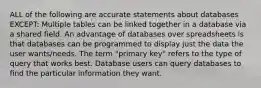 ALL of the following are accurate statements about databases EXCEPT: Multiple tables can be linked together in a database via a shared field. An advantage of databases over spreadsheets is that databases can be programmed to display just the data the user wants/needs. The term "primary key" refers to the type of query that works best. Database users can query databases to find the particular information they want.