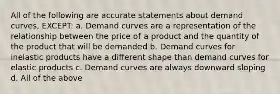 All of the following are accurate statements about <a href='https://www.questionai.com/knowledge/ka2tUMvON2-demand-curve' class='anchor-knowledge'>demand curve</a>s, EXCEPT: a. Demand curves are a representation of the relationship between the price of a product and the quantity of the product that will be demanded b. Demand curves for inelastic products have a different shape than demand curves for elastic products c. Demand curves are always downward sloping d. All of the above