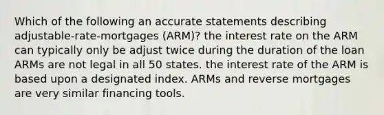 Which of the following an accurate statements describing adjustable-rate-mortgages (ARM)? the interest rate on the ARM can typically only be adjust twice during the duration of the loan ARMs are not legal in all 50 states. the interest rate of the ARM is based upon a designated index. ARMs and reverse mortgages are very similar financing tools.