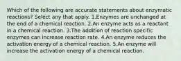 Which of the following are accurate statements about enzymatic reactions? Select any that apply. 1.Enzymes are unchanged at the end of a chemical reaction. 2.An enzyme acts as a reactant in a chemical reaction. 3.The addition of reaction specific enzymes can increase reaction rate. 4.An enzyme reduces the activation energy of a chemical reaction. 5.An enzyme will increase the activation energy of a chemical reaction.