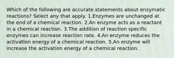 Which of the following are accurate statements about enzymatic reactions? Select any that apply. 1.Enzymes are unchanged at the end of a chemical reaction. 2.An enzyme acts as a reactant in a chemical reaction. 3.The addition of reaction specific enzymes can increase reaction rate. 4.An enzyme reduces the activation energy of a chemical reaction. 5.An enzyme will increase the activation energy of a chemical reaction.