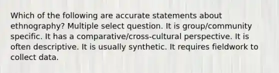 Which of the following are accurate statements about ethnography? Multiple select question. It is group/community specific. It has a comparative/cross-cultural perspective. It is often descriptive. It is usually synthetic. It requires fieldwork to collect data.