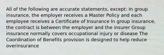 All of the following are accurate statements, except: In group insurance, the employer receives a Master Policy and each employee receives a Certificate of Insurance In group insurance, the contract is between the employer and the insurer Group insurance normally covers occupational injury or disease The Coordination of Benefits provision is designed to help reduce overinsurance