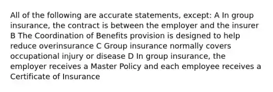 All of the following are accurate statements, except: A In group insurance, the contract is between the employer and the insurer B The Coordination of Benefits provision is designed to help reduce overinsurance C Group insurance normally covers occupational injury or disease D In group insurance, the employer receives a Master Policy and each employee receives a Certificate of Insurance