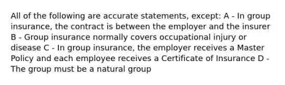 All of the following are accurate statements, except: A - In group insurance, the contract is between the employer and the insurer B - Group insurance normally covers occupational injury or disease C - In group insurance, the employer receives a Master Policy and each employee receives a Certificate of Insurance D - The group must be a natural group