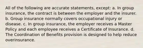 All of the following are accurate statements, except: a. In group insurance, the contract is between the employer and the insurer. b. Group insurance normally covers occupational injury or disease. c. In group insurance, the employer receives a Master Policy and each employee receives a Certificate of Insurance. d. The Coordination of Benefits provision is designed to help reduce overinsurance.