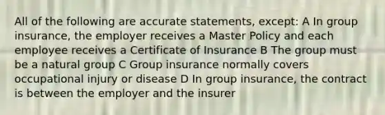 All of the following are accurate statements, except: A In group insurance, the employer receives a Master Policy and each employee receives a Certificate of Insurance B The group must be a natural group C Group insurance normally covers occupational injury or disease D In group insurance, the contract is between the employer and the insurer