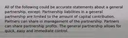 All of the following could be accurate statements about a general partnership, except: Partnership liabilities in a general partnership are limited to the amount of capital contribution. Partners can share in management of the partnership. Partners can share partnership profits. The general partnership allows for quick, easy and immediate control.