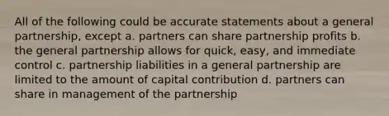 All of the following could be accurate statements about a general partnership, except a. partners can share partnership profits b. the general partnership allows for quick, easy, and immediate control c. partnership liabilities in a general partnership are limited to the amount of capital contribution d. partners can share in management of the partnership